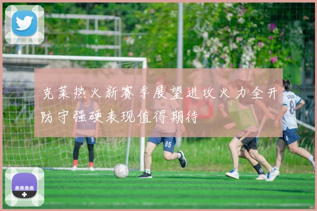克莱热火新赛季展望进攻火力全开防守强硬表现值得期待