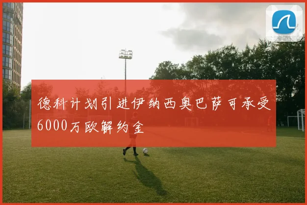 德科计划引进伊纳西奥巴萨可承受6000万欧解约金