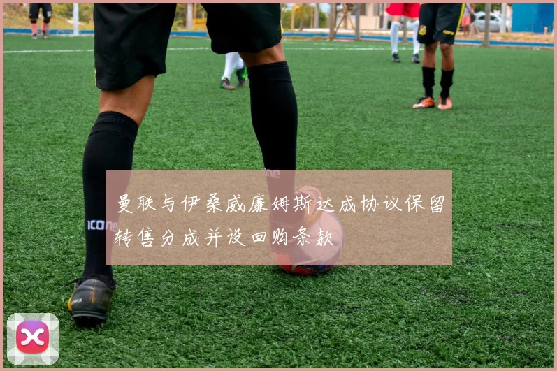 曼联与伊桑威廉姆斯达成协议保留转售分成并设回购条款